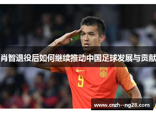 肖智退役后如何继续推动中国足球发展与贡献 肖智退役后如何继续推动中国足球发展与贡献