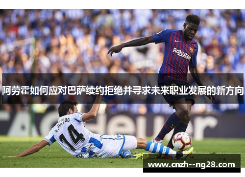 阿劳霍如何应对巴萨续约拒绝并寻求未来职业发展的新方向 阿劳霍如何应对巴萨续约拒绝并寻求未来职业发展的新方向