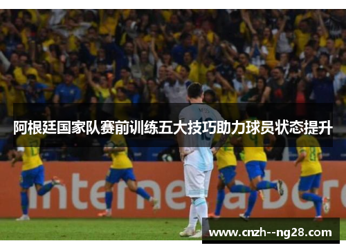 阿根廷国家队赛前训练五大技巧助力球员状态提升 阿根廷国家队赛前训练五大技巧助力球员状态提升