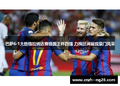 巴萨6-1大胜格拉纳达晋级国王杯四强 力挽狂澜展现豪门风采