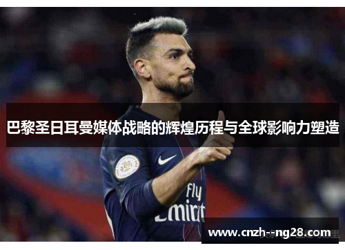 巴黎圣日耳曼媒体战略的辉煌历程与全球影响力塑造