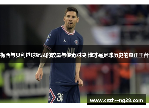 梅西与贝利进球纪录的较量与传奇对决 谁才是足球历史的真正王者