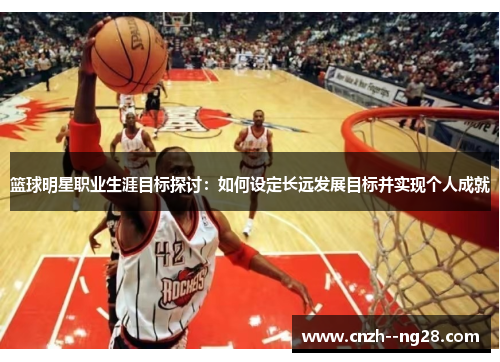 篮球明星职业生涯目标探讨：如何设定长远发展目标并实现个人成就