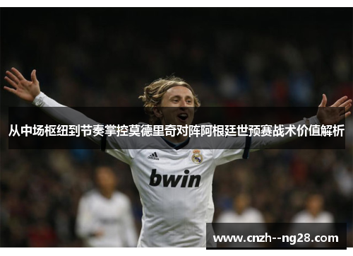 从中场枢纽到节奏掌控莫德里奇对阵阿根廷世预赛战术价值解析 从中场枢纽到节奏掌控莫德里奇对阵阿根廷世预赛战术价值解析