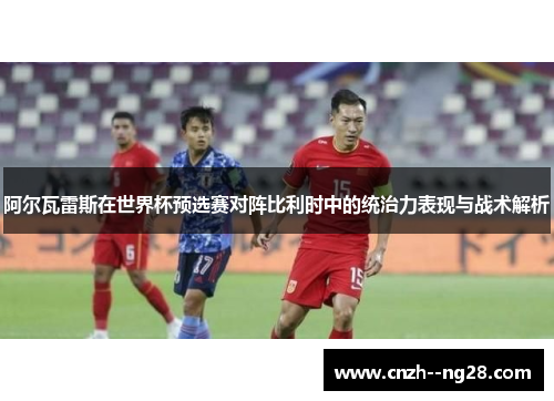 阿尔瓦雷斯在世界杯预选赛对阵比利时中的统治力表现与战术解析